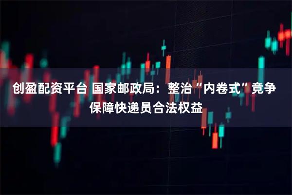 创盈配资平台 国家邮政局：整治“内卷式”竞争 保障快递员合法权益