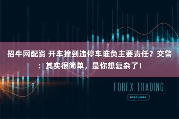招牛网配资 开车撞到违停车谁负主要责任？交警：其实很简单，是你想复杂了！