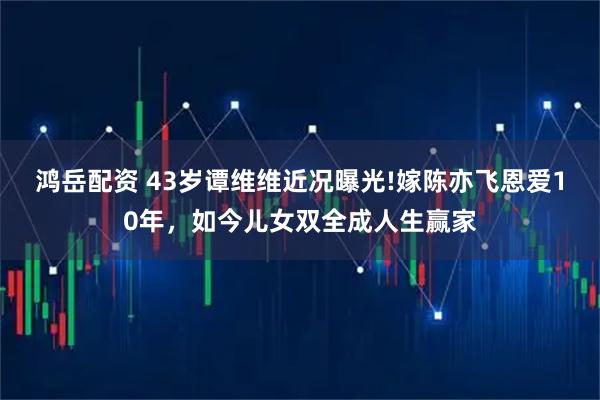 鸿岳配资 43岁谭维维近况曝光!嫁陈亦飞恩爱10年，如今儿女双全成人生赢家