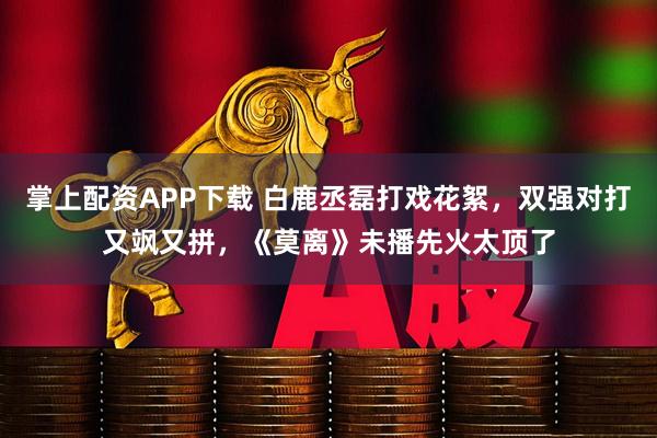 掌上配资APP下载 白鹿丞磊打戏花絮，双强对打又飒又拼，《莫离》未播先火太顶了