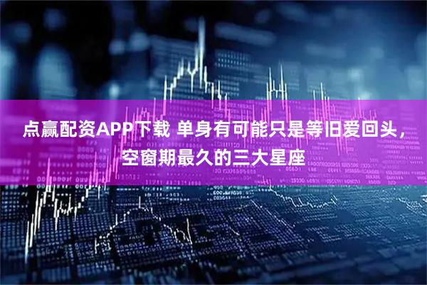 点赢配资APP下载 单身有可能只是等旧爱回头，空窗期最久的三大星座