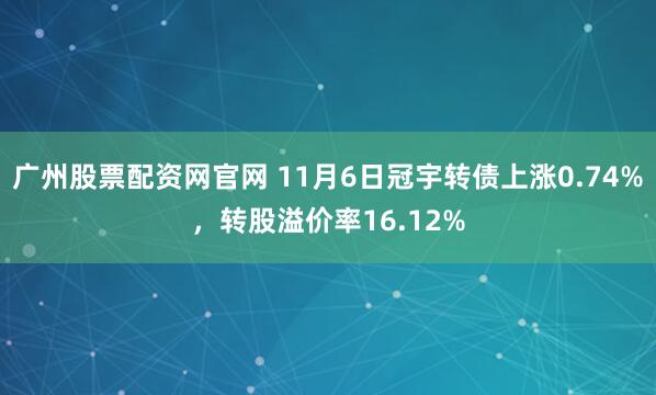 广州股票配资网官网 11月6日冠宇转债上涨0.74%，转股溢价率16.12%