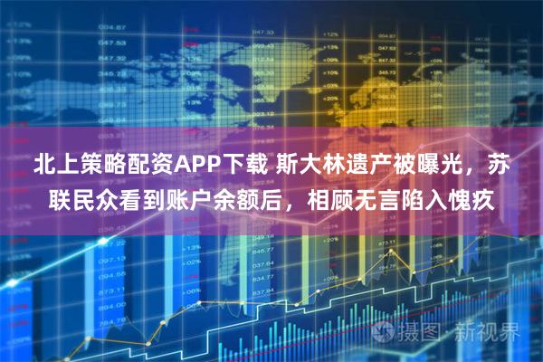 北上策略配资APP下载 斯大林遗产被曝光，苏联民众看到账户余额后，相顾无言陷入愧疚