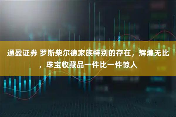 通盈证券 罗斯柴尔德家族特别的存在，辉煌无比，珠宝收藏品一件比一件惊人