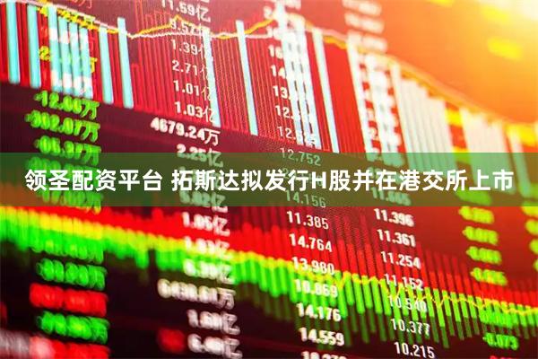 领圣配资平台 拓斯达拟发行H股并在港交所上市