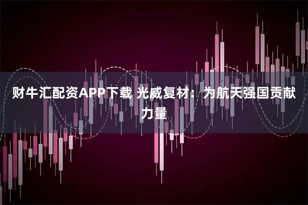 财牛汇配资APP下载 光威复材：为航天强国贡献力量