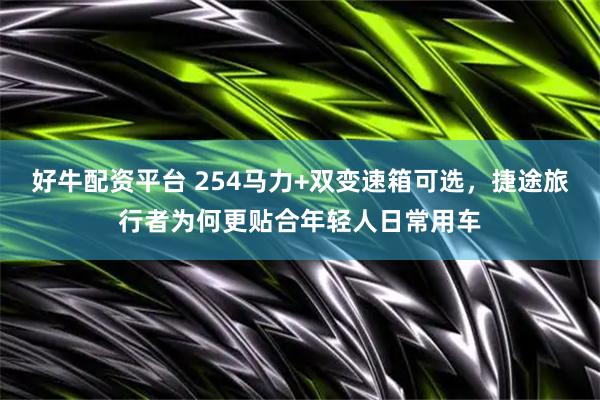 好牛配资平台 254马力+双变速箱可选，捷途旅行者为何更贴合年轻人日常用车