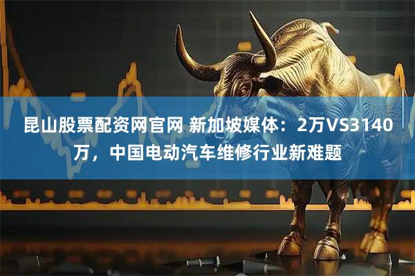 昆山股票配资网官网 新加坡媒体：2万VS3140万，中国电动汽车维修行业新难题