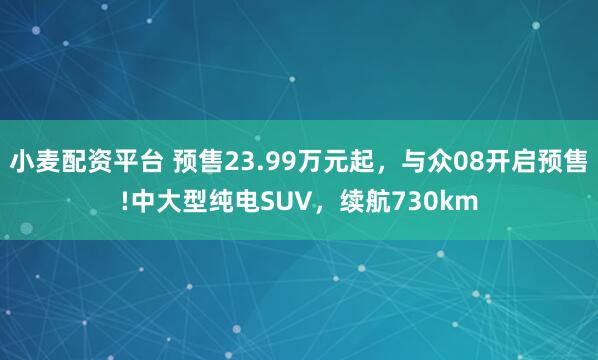 小麦配资平台 预售23.99万元起，与众08开启预售!中大型纯电SUV，续航730km