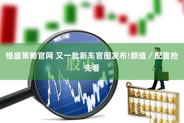 恒盛策略官网 又一批新车官图发布!颜值／配置抢先看