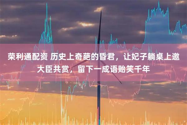 荣利通配资 历史上奇葩的昏君，让妃子躺桌上邀大臣共赏，留下一成语贻笑千年