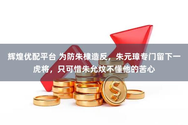 辉煌优配平台 为防朱棣造反，朱元璋专门留下一虎将，只可惜朱允炆不懂他的苦心
