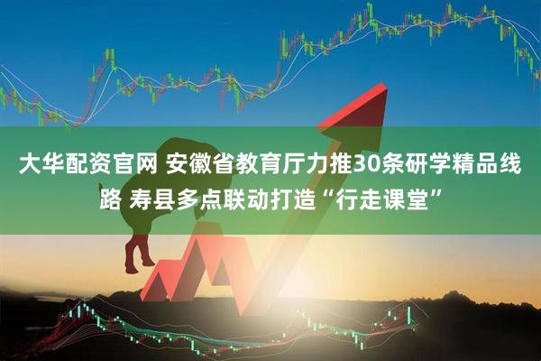 大华配资官网 安徽省教育厅力推30条研学精品线路 寿县多点联动打造“行走课堂”