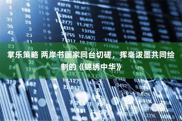 掌乐策略 两岸书画家同台切磋，挥毫泼墨共同绘制的《锦绣中华》