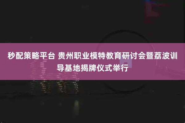 秒配策略平台 贵州职业模特教育研讨会暨荔波训导基地揭牌仪式举行