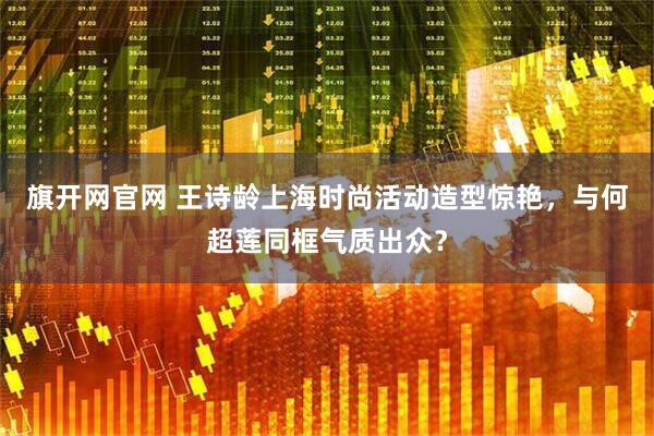 旗开网官网 王诗龄上海时尚活动造型惊艳，与何超莲同框气质出众？