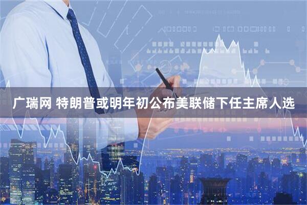广瑞网 特朗普或明年初公布美联储下任主席人选