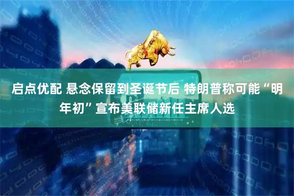 启点优配 悬念保留到圣诞节后 特朗普称可能“明年初”宣布美联储新任主席人选