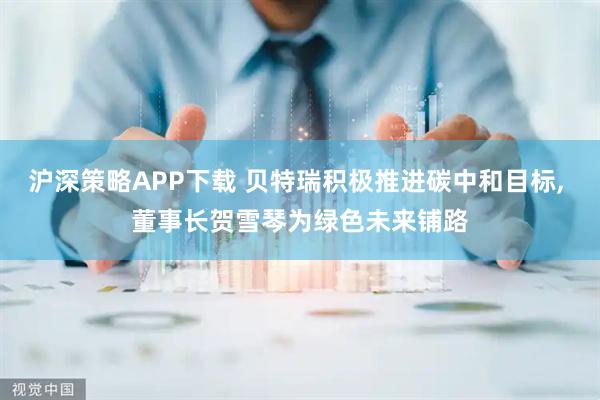 沪深策略APP下载 贝特瑞积极推进碳中和目标, 董事长贺雪琴为绿色未来铺路