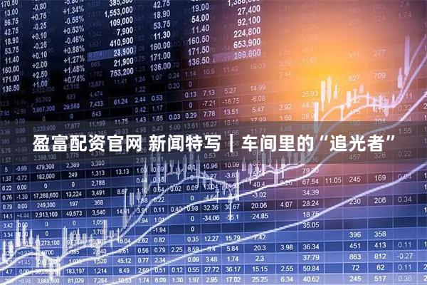 盈富配资官网 新闻特写｜车间里的“追光者”