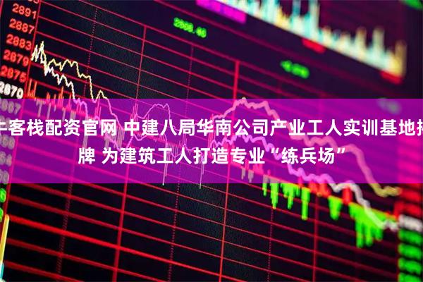 牛客栈配资官网 中建八局华南公司产业工人实训基地揭牌 为建筑工人打造专业“练兵场”