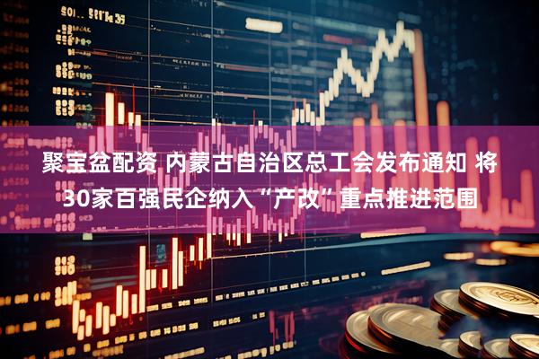 聚宝盆配资 内蒙古自治区总工会发布通知 将30家百强民企纳入“产改”重点推进范围