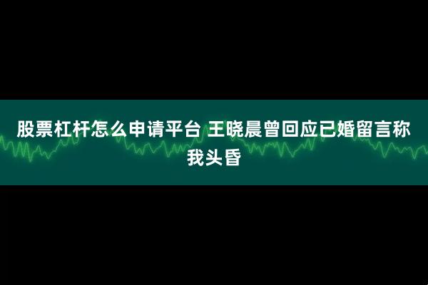 股票杠杆怎么申请平台 王晓晨曾回应已婚留言称我头昏