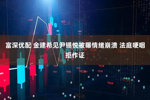 富深优配 金建希见尹锡悦被曝情绪崩溃 法庭哽咽拒作证