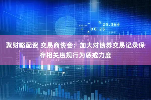聚财略配资 交易商协会：加大对债券交易记录保存相关违规行为惩戒力度