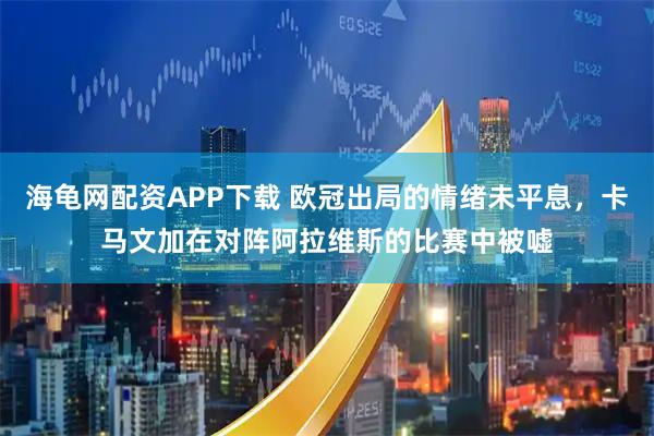 海龟网配资APP下载 欧冠出局的情绪未平息，卡马文加在对阵阿拉维斯的比赛中被嘘