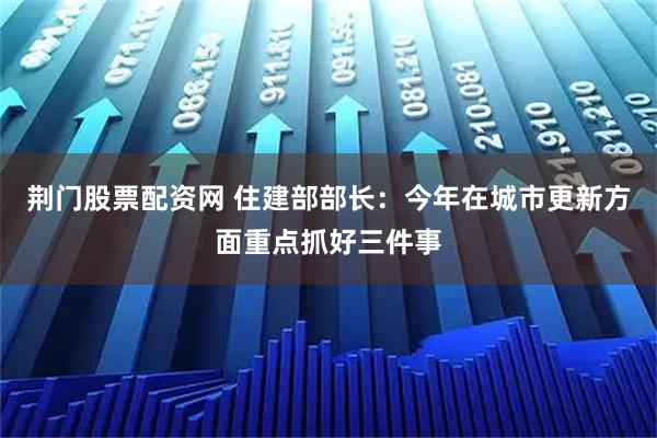 荆门股票配资网 住建部部长：今年在城市更新方面重点抓好三件事