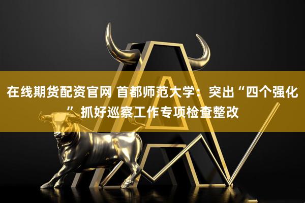 在线期货配资官网 首都师范大学：突出“四个强化” 抓好巡察工作专项检查整改