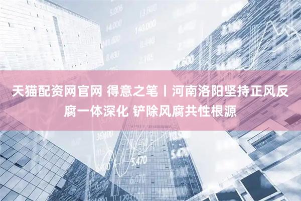 天猫配资网官网 得意之笔丨河南洛阳坚持正风反腐一体深化 铲除风腐共性根源