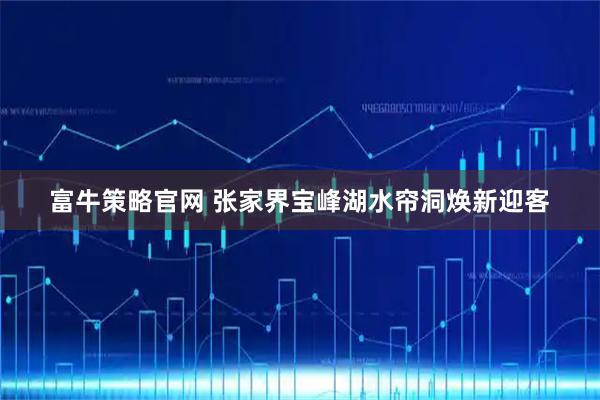 富牛策略官网 张家界宝峰湖水帘洞焕新迎客