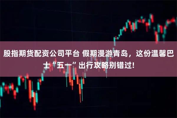 股指期货配资公司平台 假期漫游青岛，这份温馨巴士“五一”出行攻略别错过!