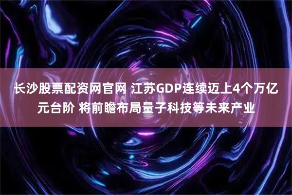 长沙股票配资网官网 江苏GDP连续迈上4个万亿元台阶 将前瞻布局量子科技等未来产业